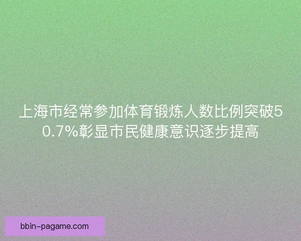 上海市经常参加体育锻炼人数比例突破50.7%彰显市民健康意识逐步提高