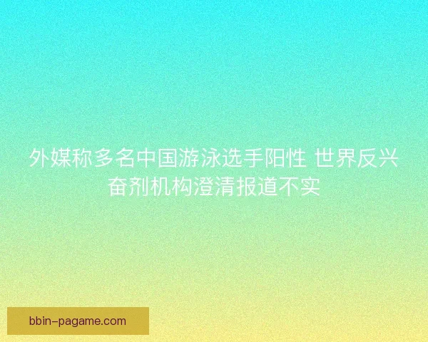 外媒称多名中国游泳选手阳性 世界反兴奋剂机构澄清报道不实